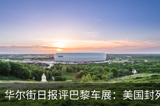 华尔街日报评巴黎车展：美国封死中国车大门，反倒把自己关门外