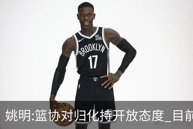 姚明:篮协对归化持开放态度 目前没有合适对象