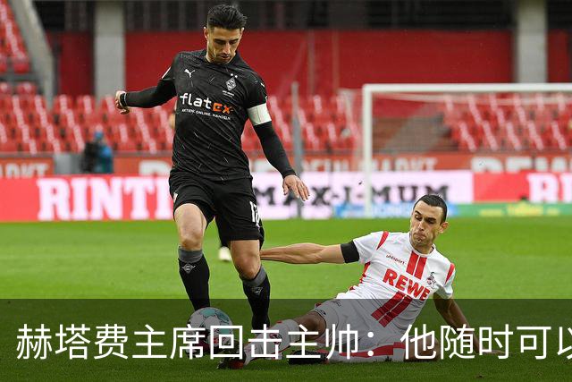 赫塔费主席回击主帅：他随时可以走人，我们真这么差也没办法