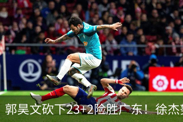 郭昊文砍下23+2险胜广东！徐杰努力得分难敌杜润旺末节爆发