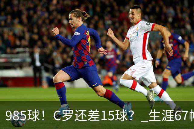 985球！C罗还差15球？ 生涯67帽+第11次完美帽子戏法